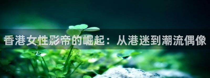 玖玖资源视频网站：香港女性影帝的崛起：从港迷到潮流偶像
